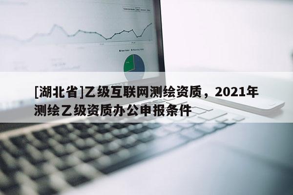 [湖北省]乙級(jí)互聯(lián)網(wǎng)測(cè)繪資質(zhì)，2021年測(cè)繪乙級(jí)資質(zhì)辦公申報(bào)條件