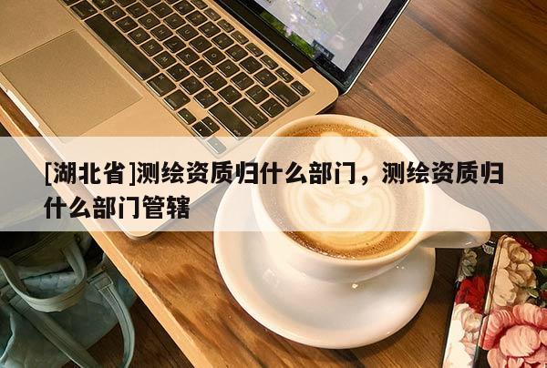 [湖北省]測繪資質(zhì)歸什么部門，測繪資質(zhì)歸什么部門管轄