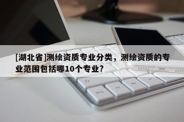 [湖北省]測(cè)繪資質(zhì)專業(yè)分類，測(cè)繪資質(zhì)的專業(yè)范圍包括哪10個(gè)專業(yè)?
