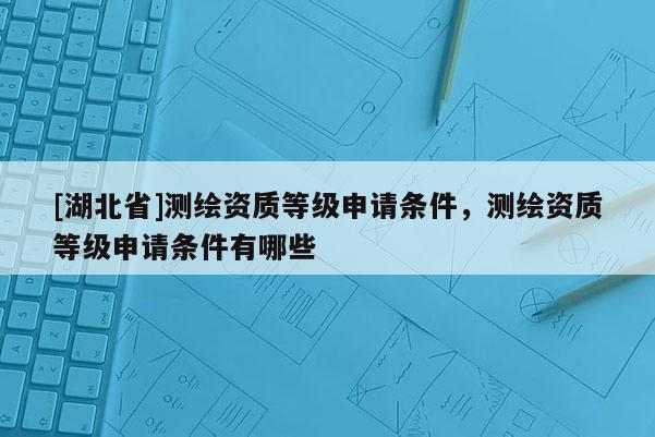 [湖北省]測繪資質(zhì)等級(jí)申請條件，測繪資質(zhì)等級(jí)申請條件有哪些