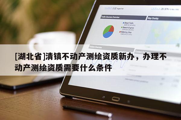 [湖北省]清鎮(zhèn)不動產(chǎn)測繪資質新辦，辦理不動產(chǎn)測繪資質需要什么條件