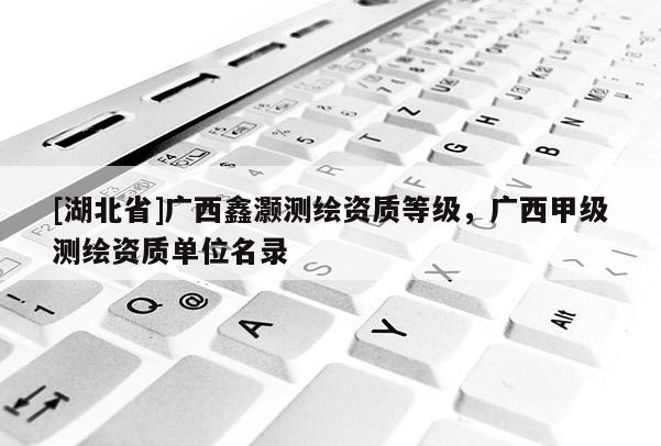 [湖北省]廣西鑫灝測(cè)繪資質(zhì)等級(jí)，廣西甲級(jí)測(cè)繪資質(zhì)單位名錄