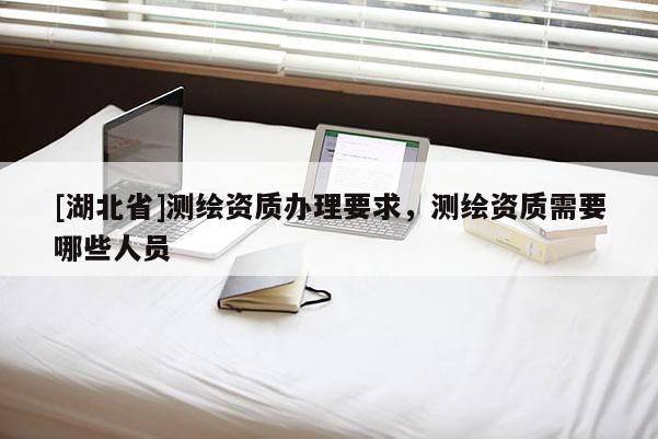 [湖北省]測繪資質(zhì)辦理要求，測繪資質(zhì)需要哪些人員