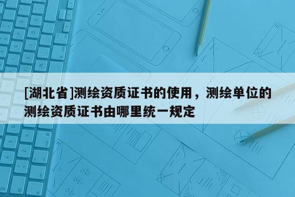 [湖北省]測繪資質(zhì)證書的使用，測繪單位的測繪資質(zhì)證書由哪里統(tǒng)一規(guī)定