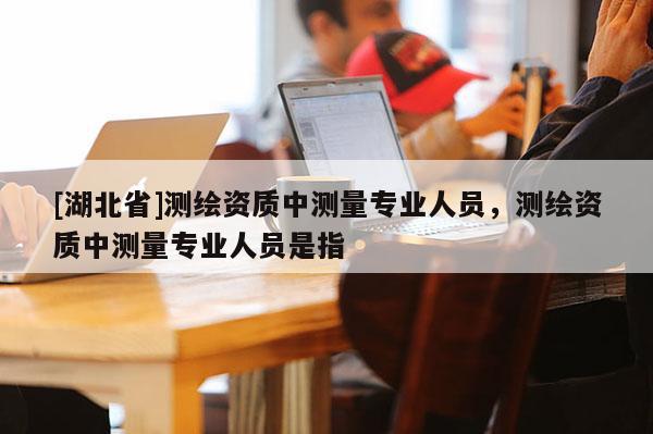 [湖北省]測繪資質(zhì)中測量專業(yè)人員，測繪資質(zhì)中測量專業(yè)人員是指