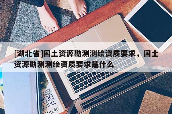 [湖北省]國土資源勘測測繪資質(zhì)要求，國土資源勘測測繪資質(zhì)要求是什么