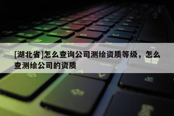 [湖北省]怎么查詢公司測(cè)繪資質(zhì)等級(jí)，怎么查測(cè)繪公司的資質(zhì)