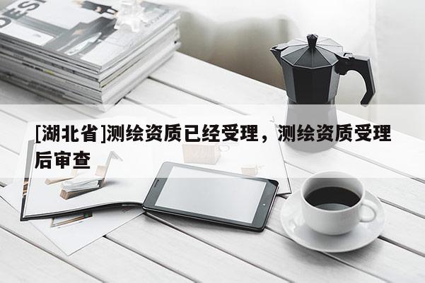 [湖北省]測(cè)繪資質(zhì)已經(jīng)受理，測(cè)繪資質(zhì)受理后審查
