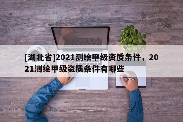[湖北省]2021測(cè)繪甲級(jí)資質(zhì)條件，2021測(cè)繪甲級(jí)資質(zhì)條件有哪些