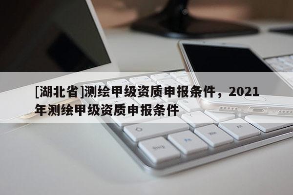 [湖北省]測繪甲級資質(zhì)申報(bào)條件，2021年測繪甲級資質(zhì)申報(bào)條件