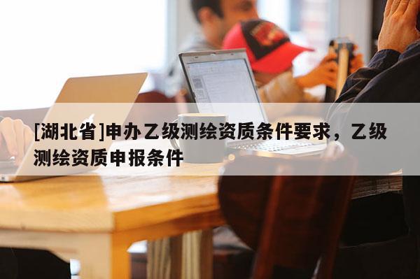 [湖北省]申辦乙級測繪資質(zhì)條件要求，乙級測繪資質(zhì)申報(bào)條件