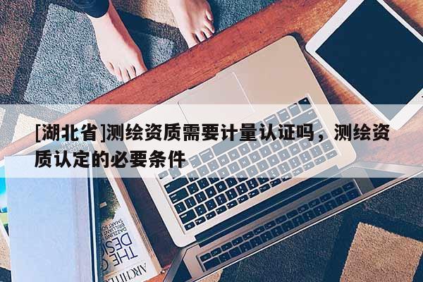[湖北省]測(cè)繪資質(zhì)需要計(jì)量認(rèn)證嗎，測(cè)繪資質(zhì)認(rèn)定的必要條件