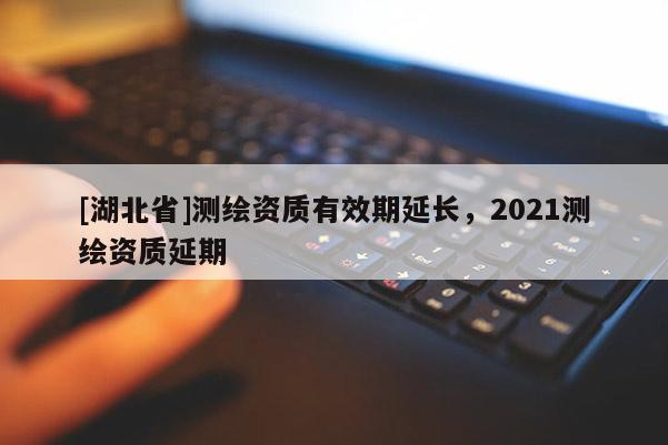 [湖北省]測繪資質(zhì)有效期延長，2021測繪資質(zhì)延期