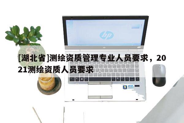 [湖北省]測繪資質(zhì)管理專業(yè)人員要求，2021測繪資質(zhì)人員要求