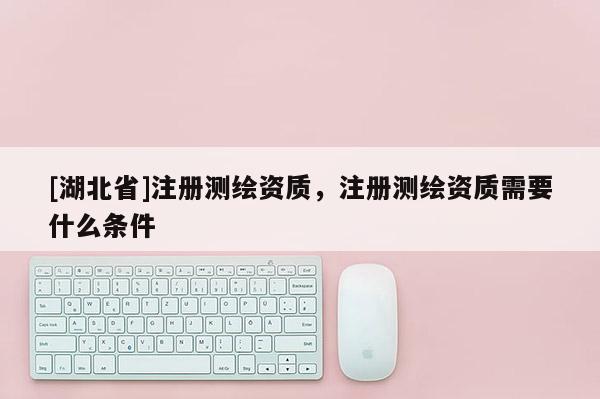 [湖北省]注冊測繪資質(zhì)，注冊測繪資質(zhì)需要什么條件