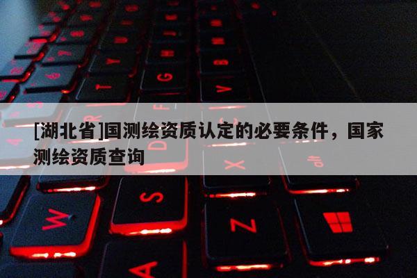 [湖北省]國測繪資質認定的必要條件，國家測繪資質查詢