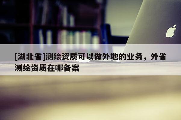 [湖北省]測繪資質(zhì)可以做外地的業(yè)務(wù)，外省測繪資質(zhì)在哪備案