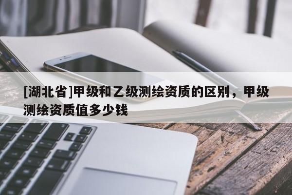 [湖北省]甲級和乙級測繪資質(zhì)的區(qū)別，甲級測繪資質(zhì)值多少錢