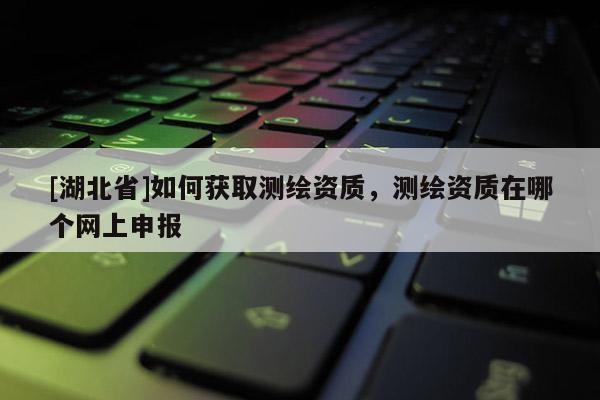 [湖北省]如何獲取測繪資質(zhì)，測繪資質(zhì)在哪個(gè)網(wǎng)上申報(bào)