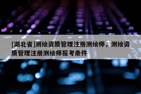 [湖北省]測繪資質管理注冊測繪師，測繪資質管理注冊測繪師報考條件
