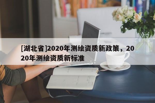 [湖北省]2020年測(cè)繪資質(zhì)新政策，2020年測(cè)繪資質(zhì)新標(biāo)準(zhǔn)