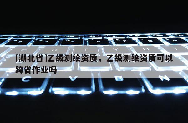 [湖北省]乙級(jí)測(cè)繪資質(zhì)，乙級(jí)測(cè)繪資質(zhì)可以跨省作業(yè)嗎