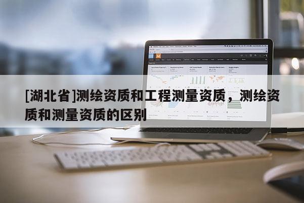 [湖北省]測(cè)繪資質(zhì)和工程測(cè)量資質(zhì)，測(cè)繪資質(zhì)和測(cè)量資質(zhì)的區(qū)別