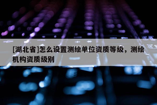 [湖北省]怎么設(shè)置測繪單位資質(zhì)等級(jí)，測繪機(jī)構(gòu)資質(zhì)級(jí)別