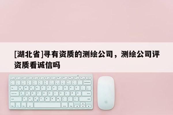 [湖北省]尋有資質(zhì)的測繪公司，測繪公司評資質(zhì)看誠信嗎