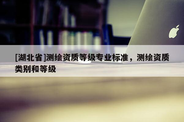 [湖北省]測繪資質(zhì)等級專業(yè)標準，測繪資質(zhì)類別和等級