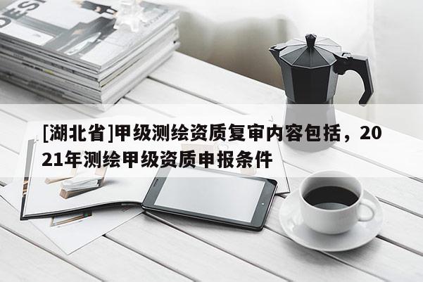 [湖北省]甲級測繪資質復審內容包括，2021年測繪甲級資質申報條件