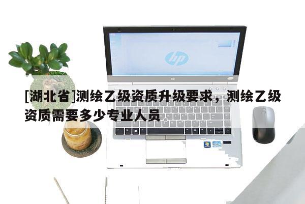 [湖北省]測繪乙級資質(zhì)升級要求，測繪乙級資質(zhì)需要多少專業(yè)人員