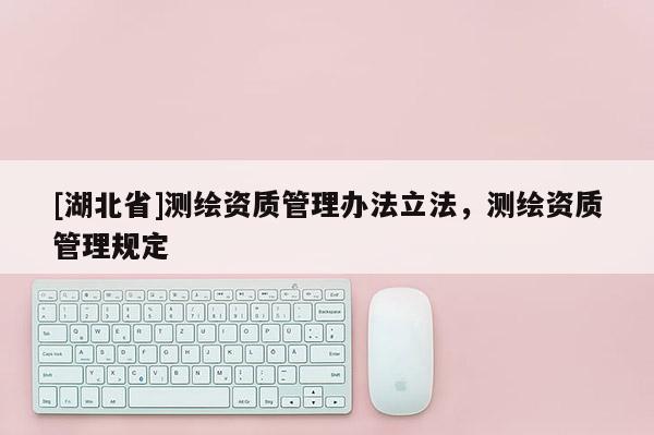 [湖北省]測(cè)繪資質(zhì)管理辦法立法，測(cè)繪資質(zhì)管理規(guī)定