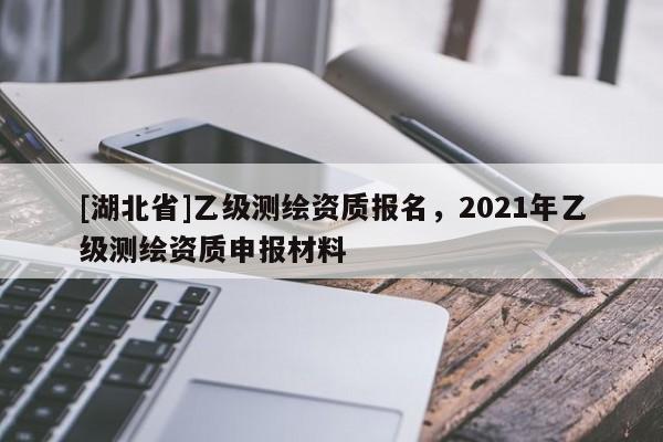 [湖北省]乙級(jí)測(cè)繪資質(zhì)報(bào)名，2021年乙級(jí)測(cè)繪資質(zhì)申報(bào)材料