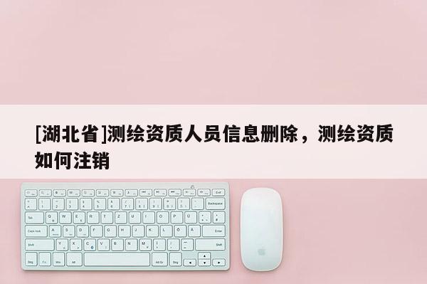 [湖北省]測(cè)繪資質(zhì)人員信息刪除，測(cè)繪資質(zhì)如何注銷