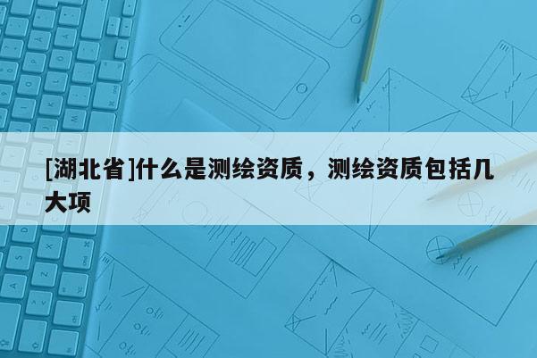 [湖北省]什么是測繪資質(zhì)，測繪資質(zhì)包括幾大項