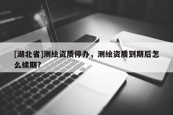 [湖北省]測(cè)繪資質(zhì)停辦，測(cè)繪資質(zhì)到期后怎么續(xù)期?