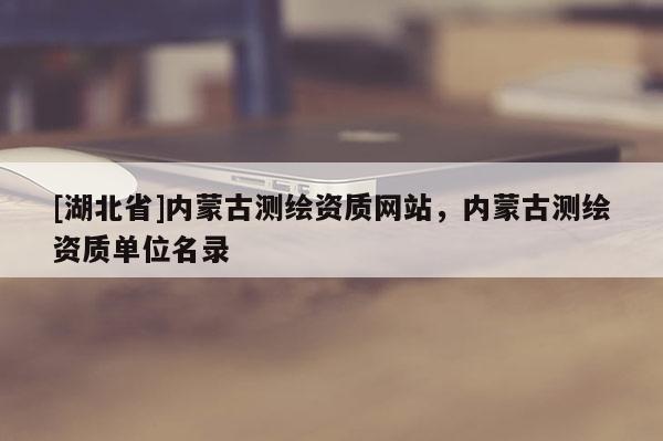 [湖北省]內(nèi)蒙古測(cè)繪資質(zhì)網(wǎng)站，內(nèi)蒙古測(cè)繪資質(zhì)單位名錄
