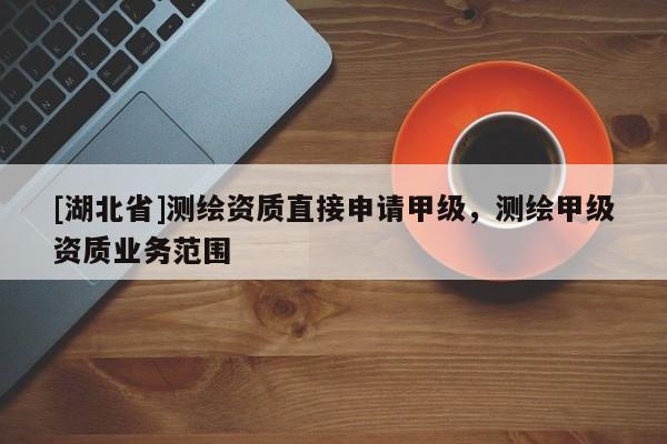 [湖北省]測繪資質(zhì)直接申請甲級，測繪甲級資質(zhì)業(yè)務(wù)范圍