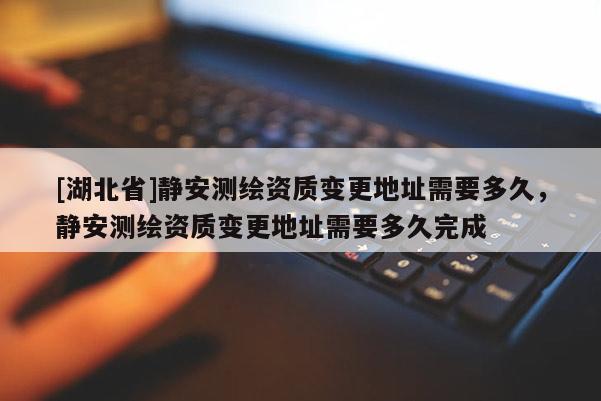 [湖北省]靜安測繪資質(zhì)變更地址需要多久，靜安測繪資質(zhì)變更地址需要多久完成