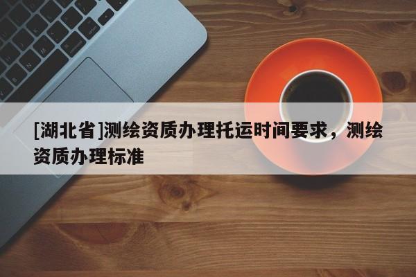 [湖北省]測繪資質辦理托運時間要求，測繪資質辦理標準