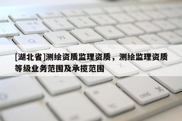 [湖北省]測繪資質(zhì)監(jiān)理資質(zhì)，測繪監(jiān)理資質(zhì)等級業(yè)務(wù)范圍及承攬范圍