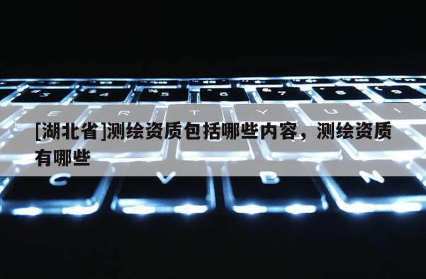 [湖北省]測繪資質(zhì)包括哪些內(nèi)容，測繪資質(zhì)有哪些