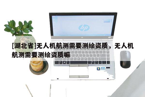 [湖北省]無人機(jī)航測需要測繪資質(zhì)，無人機(jī)航測需要測繪資質(zhì)嘛
