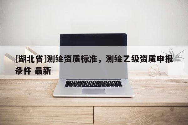 [湖北省]測繪資質標準，測繪乙級資質申報條件 最新