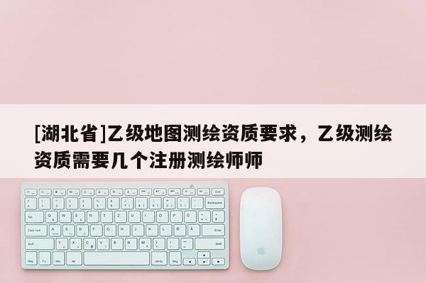[湖北省]乙級地圖測繪資質(zhì)要求，乙級測繪資質(zhì)需要幾個注冊測繪師師