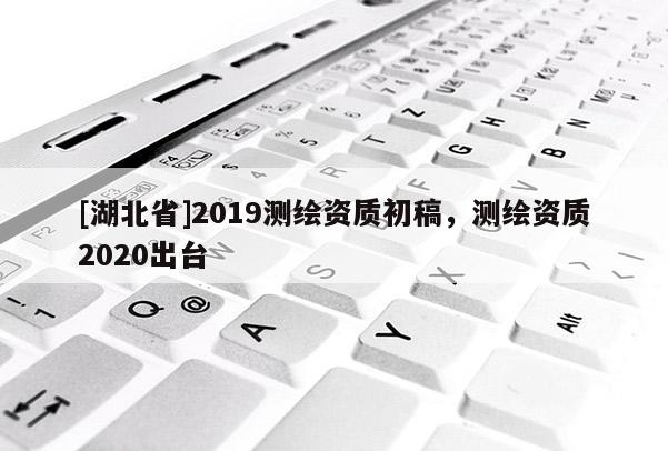 [湖北省]2019測繪資質(zhì)初稿，測繪資質(zhì)2020出臺