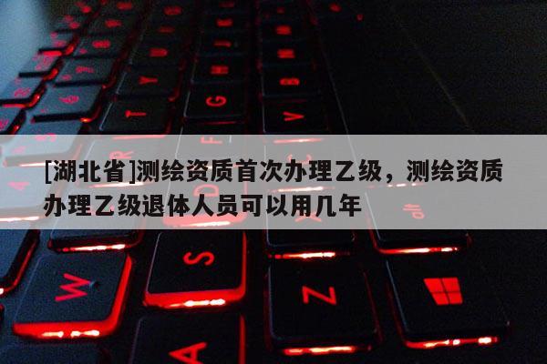 [湖北省]測(cè)繪資質(zhì)首次辦理乙級(jí)，測(cè)繪資質(zhì)辦理乙級(jí)退體人員可以用幾年