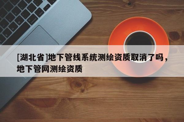 [湖北省]地下管線系統(tǒng)測繪資質取消了嗎，地下管網測繪資質