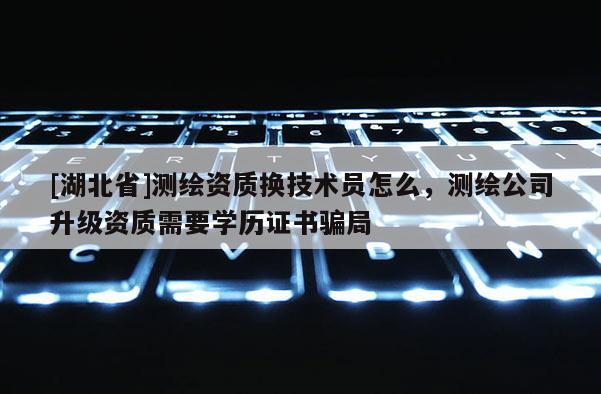 [湖北省]測繪資質換技術員怎么，測繪公司升級資質需要學歷證書騙局